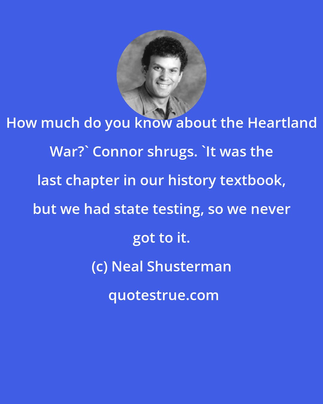 Neal Shusterman: How much do you know about the Heartland War?' Connor shrugs. 'It was the last chapter in our history textbook, but we had state testing, so we never got to it.