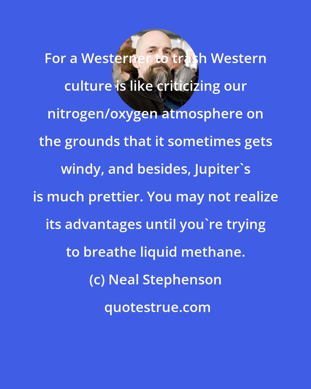 Neal Stephenson: For a Westerner to trash Western culture is like criticizing our nitrogen/oxygen atmosphere on the grounds that it sometimes gets windy, and besides, Jupiter's is much prettier. You may not realize its advantages until you're trying to breathe liquid methane.