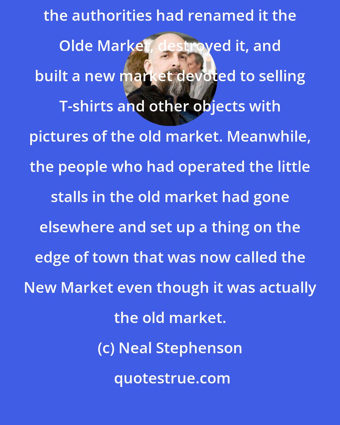 Neal Stephenson: An old market had stood there until I'd been about six years old, when the authorities had renamed it the Olde Market, destroyed it, and built a new market devoted to selling T-shirts and other objects with pictures of the old market. Meanwhile, the people who had operated the little stalls in the old market had gone elsewhere and set up a thing on the edge of town that was now called the New Market even though it was actually the old market.