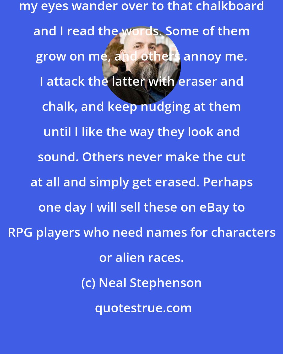 Neal Stephenson: Whenever I get distracted or bored, my eyes wander over to that chalkboard and I read the words. Some of them grow on me, and others annoy me. I attack the latter with eraser and chalk, and keep nudging at them until I like the way they look and sound. Others never make the cut at all and simply get erased. Perhaps one day I will sell these on eBay to RPG players who need names for characters or alien races.