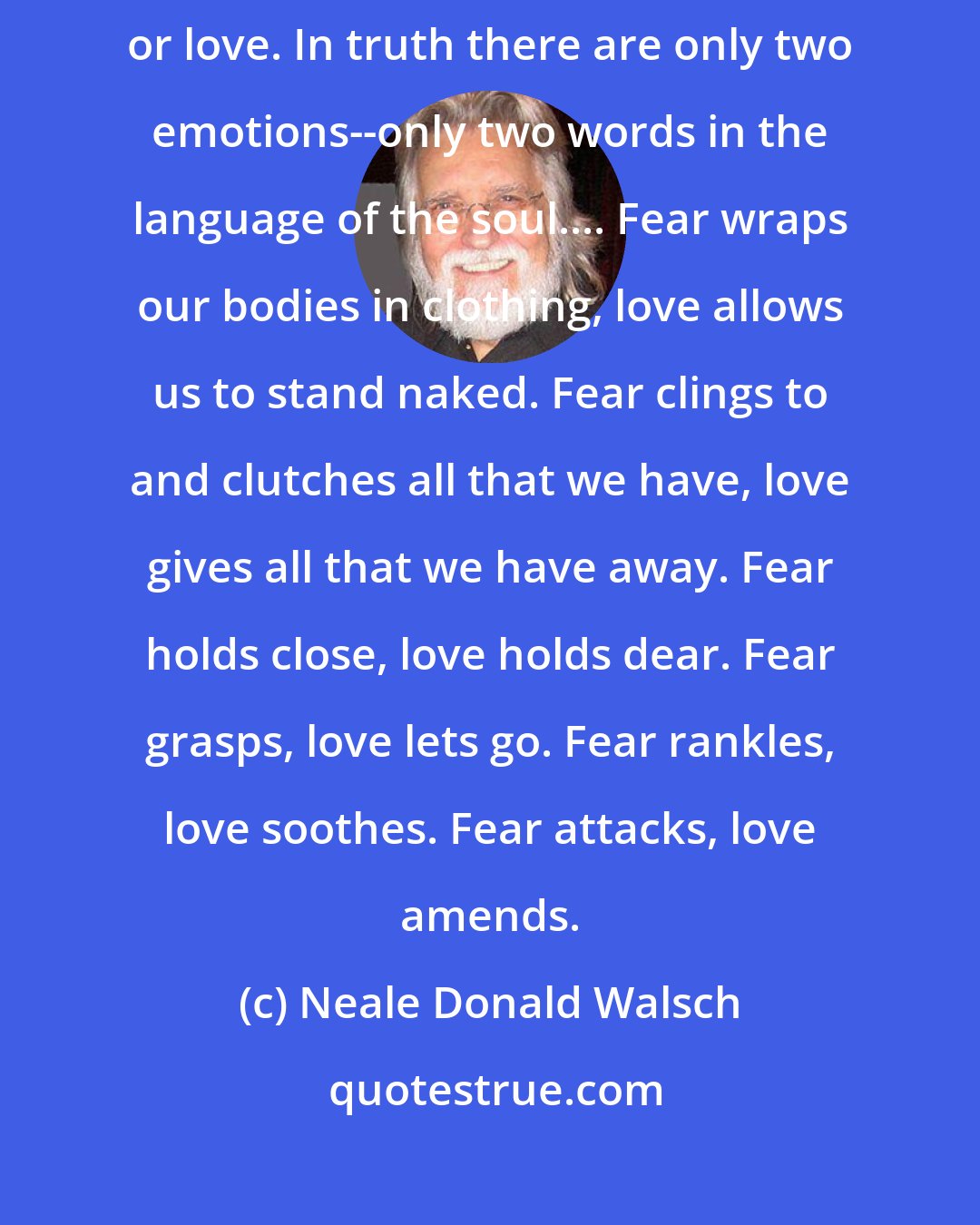 Neale Donald Walsch: All human actions are motivated at their deepest level by two emotions--fear or love. In truth there are only two emotions--only two words in the language of the soul.... Fear wraps our bodies in clothing, love allows us to stand naked. Fear clings to and clutches all that we have, love gives all that we have away. Fear holds close, love holds dear. Fear grasps, love lets go. Fear rankles, love soothes. Fear attacks, love amends.