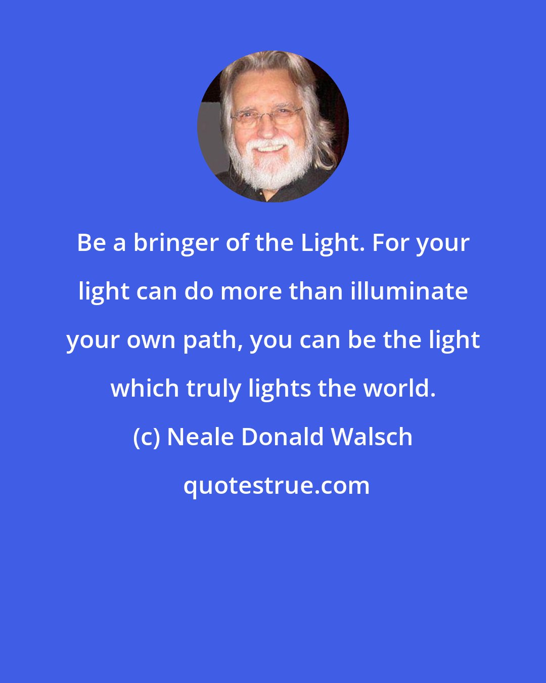 Neale Donald Walsch: Be a bringer of the Light. For your light can do more than illuminate your own path, you can be the light which truly lights the world.