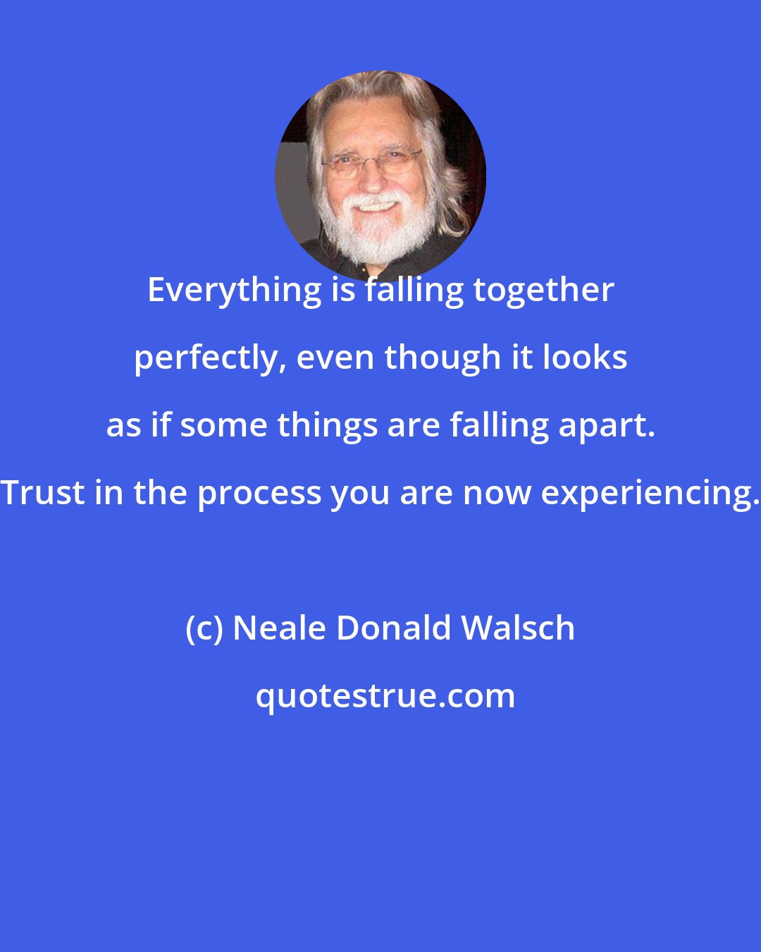 Neale Donald Walsch: Everything is falling together perfectly, even though it looks as if some things are falling apart. Trust in the process you are now experiencing.