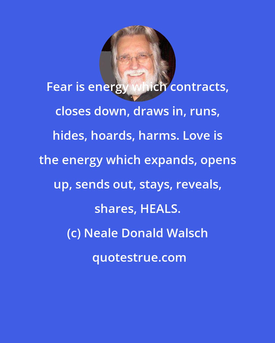 Neale Donald Walsch: Fear is energy which contracts, closes down, draws in, runs, hides, hoards, harms. Love is the energy which expands, opens up, sends out, stays, reveals, shares, HEALS.