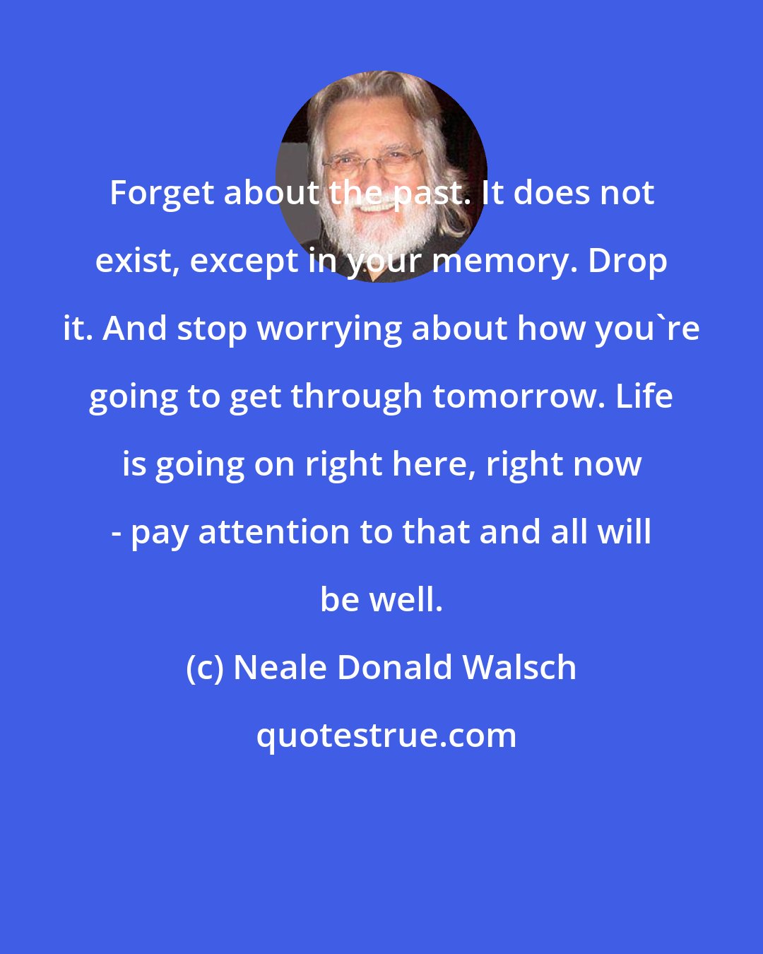 Neale Donald Walsch: Forget about the past. It does not exist, except in your memory. Drop it. And stop worrying about how you're going to get through tomorrow. Life is going on right here, right now - pay attention to that and all will be well.