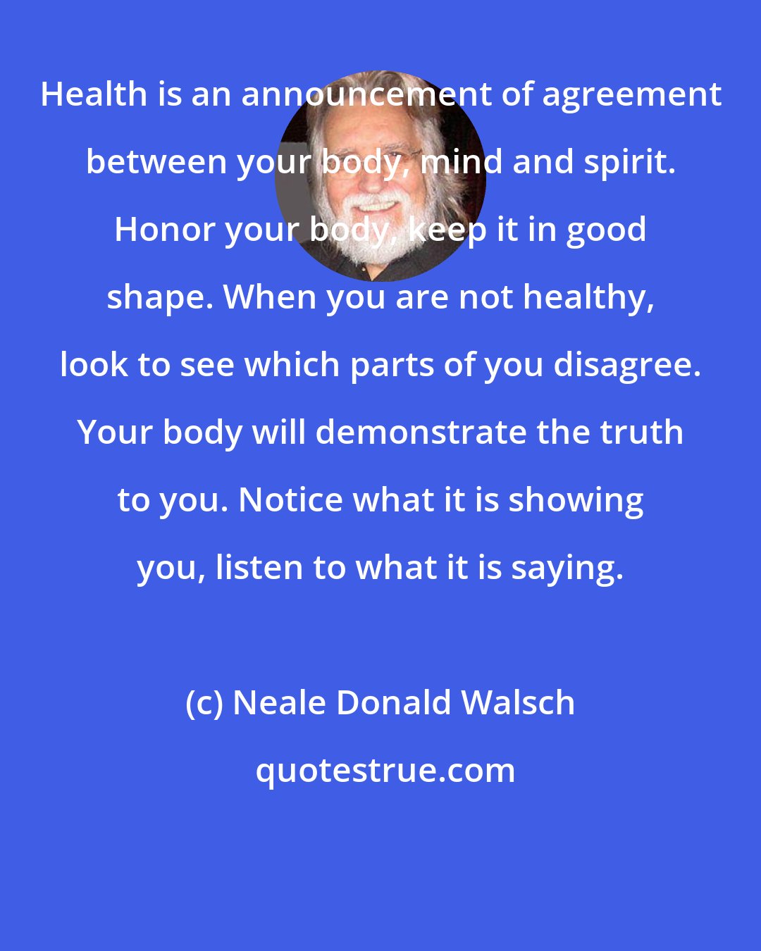 Neale Donald Walsch: Health is an announcement of agreement between your body, mind and spirit. Honor your body, keep it in good shape. When you are not healthy, look to see which parts of you disagree. Your body will demonstrate the truth to you. Notice what it is showing you, listen to what it is saying.