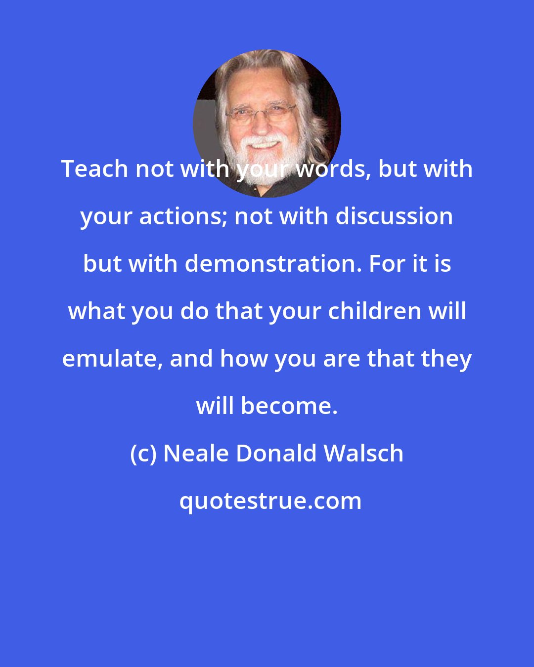 Neale Donald Walsch: Teach not with your words, but with your actions; not with discussion but with demonstration. For it is what you do that your children will emulate, and how you are that they will become.