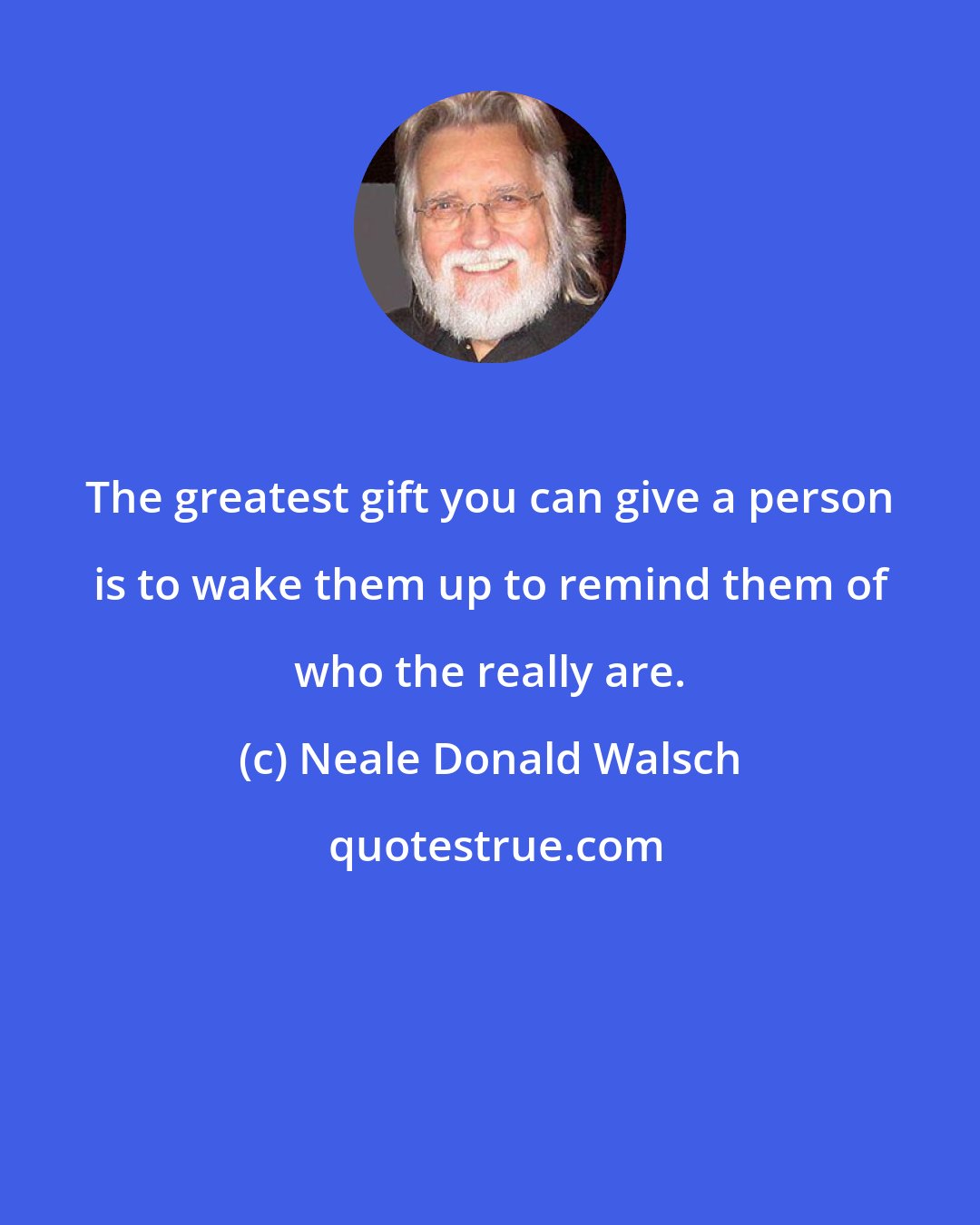 Neale Donald Walsch: The greatest gift you can give a person is to wake them up to remind them of who the really are.