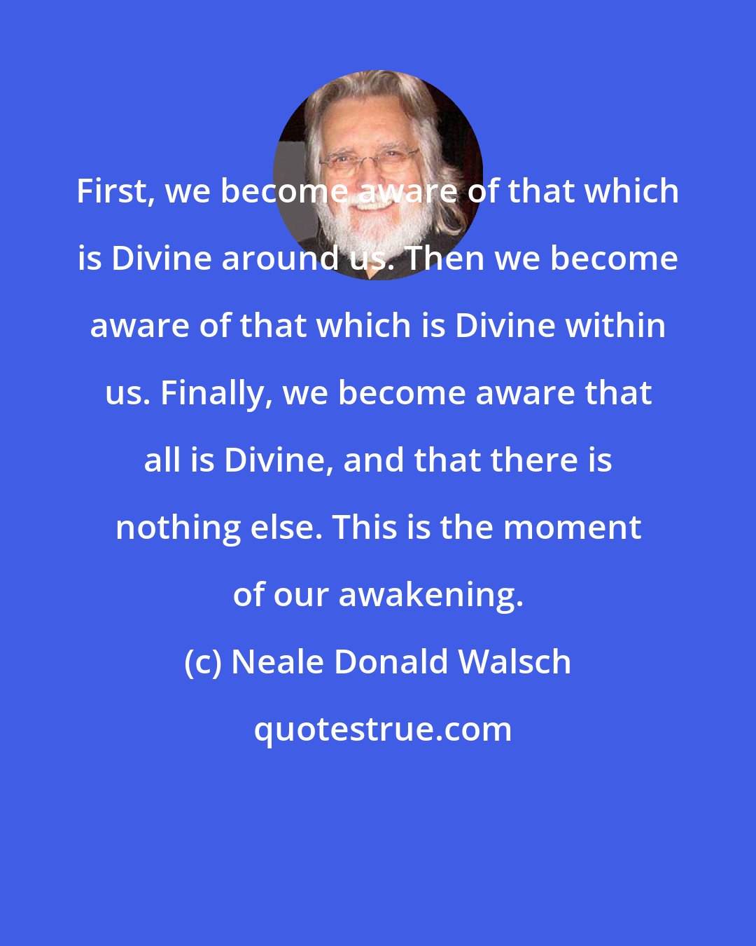 Neale Donald Walsch: First, we become aware of that which is Divine around us. Then we become aware of that which is Divine within us. Finally, we become aware that all is Divine, and that there is nothing else. This is the moment of our awakening.