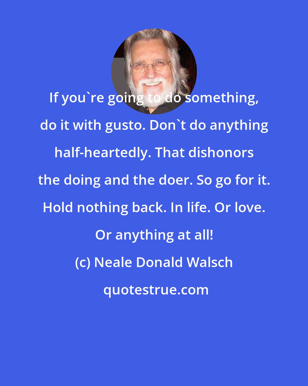 Neale Donald Walsch: If you're going to do something, do it with gusto. Don't do anything half-heartedly. That dishonors the doing and the doer. So go for it. Hold nothing back. In life. Or love. Or anything at all!