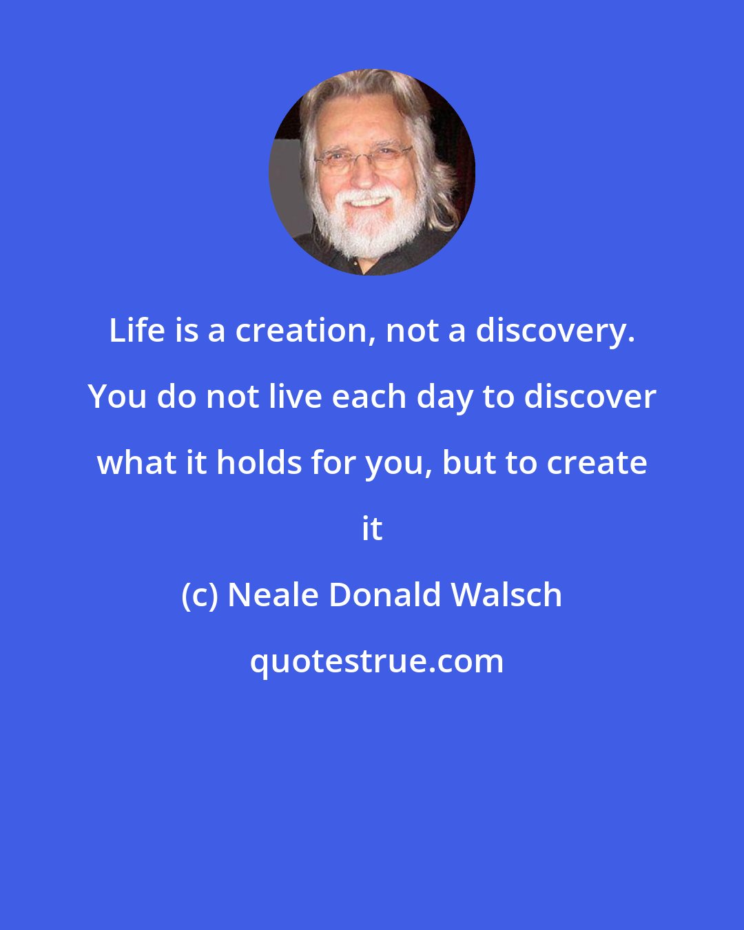 Neale Donald Walsch: Life is a creation, not a discovery. You do not live each day to discover what it holds for you, but to create it