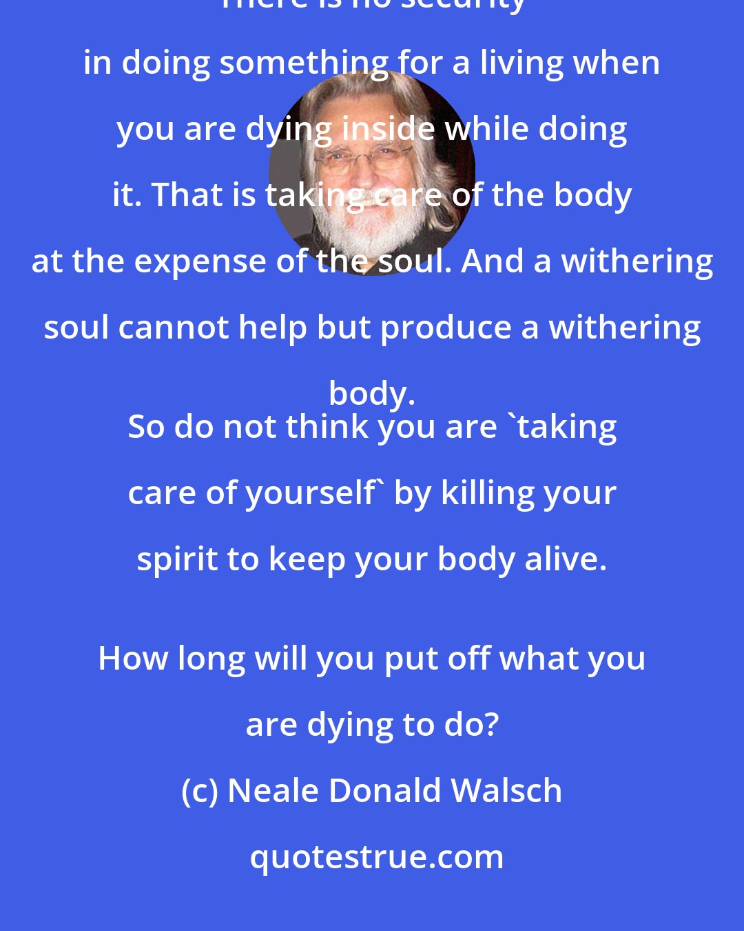 Neale Donald Walsch: Money is not the issue. Having the courage to give your highest gift is the issue. 
 There is no security in doing something for a living when you are dying inside while doing it. That is taking care of the body at the expense of the soul. And a withering soul cannot help but produce a withering body. 
 So do not think you are 'taking care of yourself' by killing your spirit to keep your body alive. 
 How long will you put off what you are dying to do?