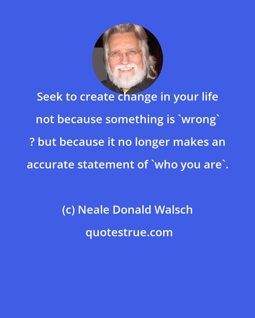 Neale Donald Walsch: Seek to create change in your life not because something is 'wrong' ? but because it no longer makes an accurate statement of 'who you are'.