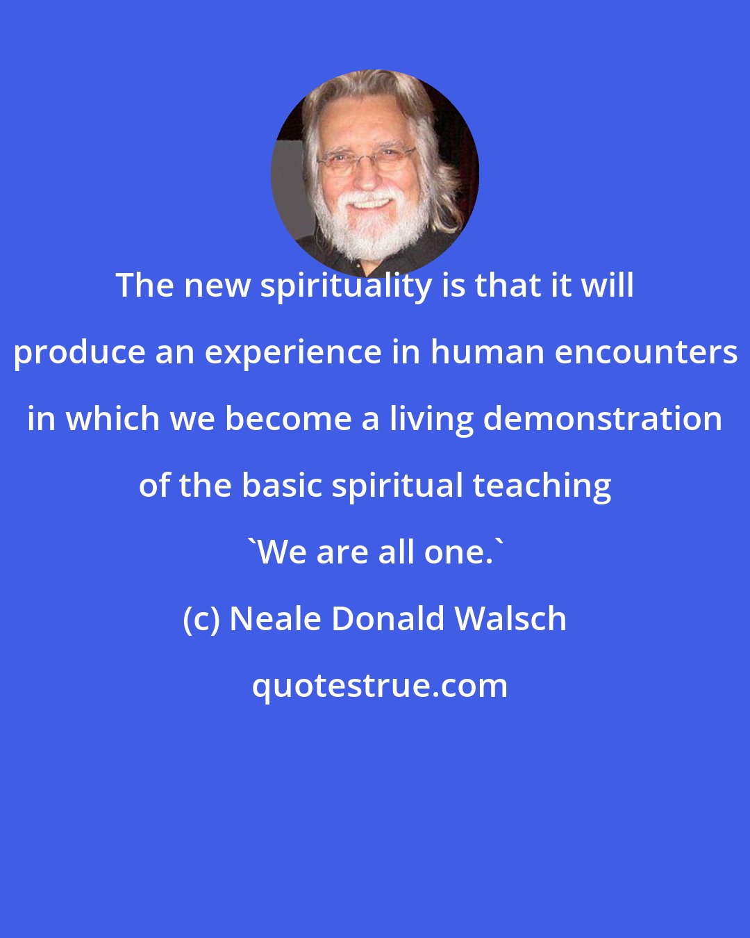 Neale Donald Walsch: The new spirituality is that it will produce an experience in human encounters in which we become a living demonstration of the basic spiritual teaching 'We are all one.'