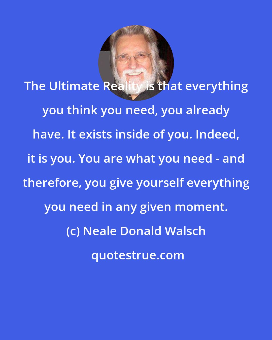 Neale Donald Walsch: The Ultimate Reality is that everything you think you need, you already have. It exists inside of you. Indeed, it is you. You are what you need - and therefore, you give yourself everything you need in any given moment.