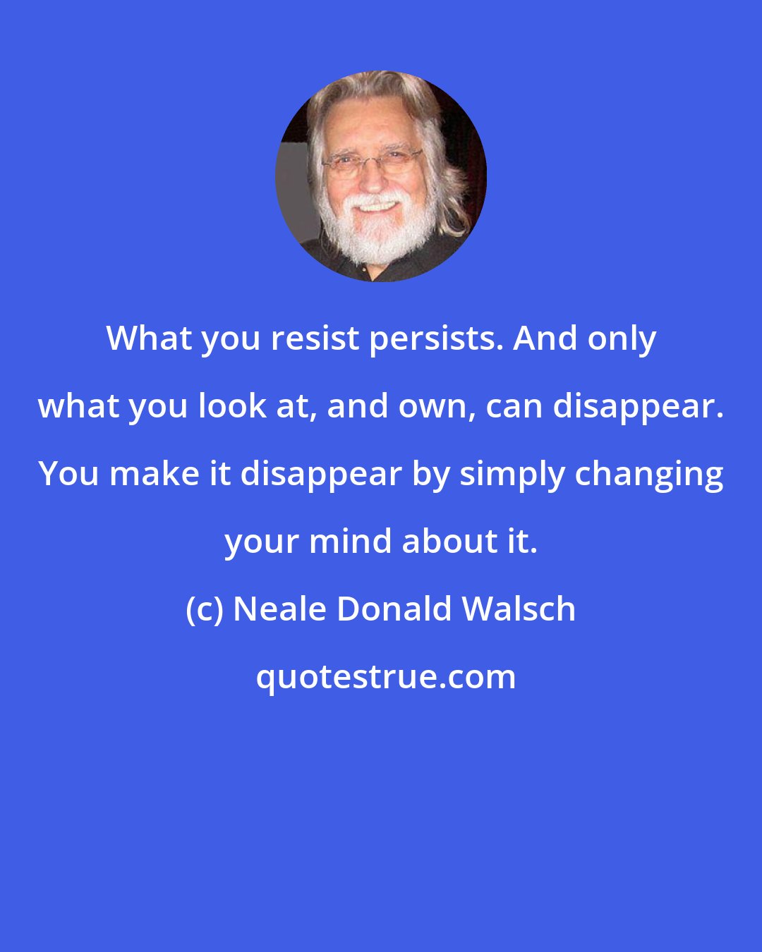 Neale Donald Walsch: What you resist persists. And only what you look at, and own, can disappear. You make it disappear by simply changing your mind about it.