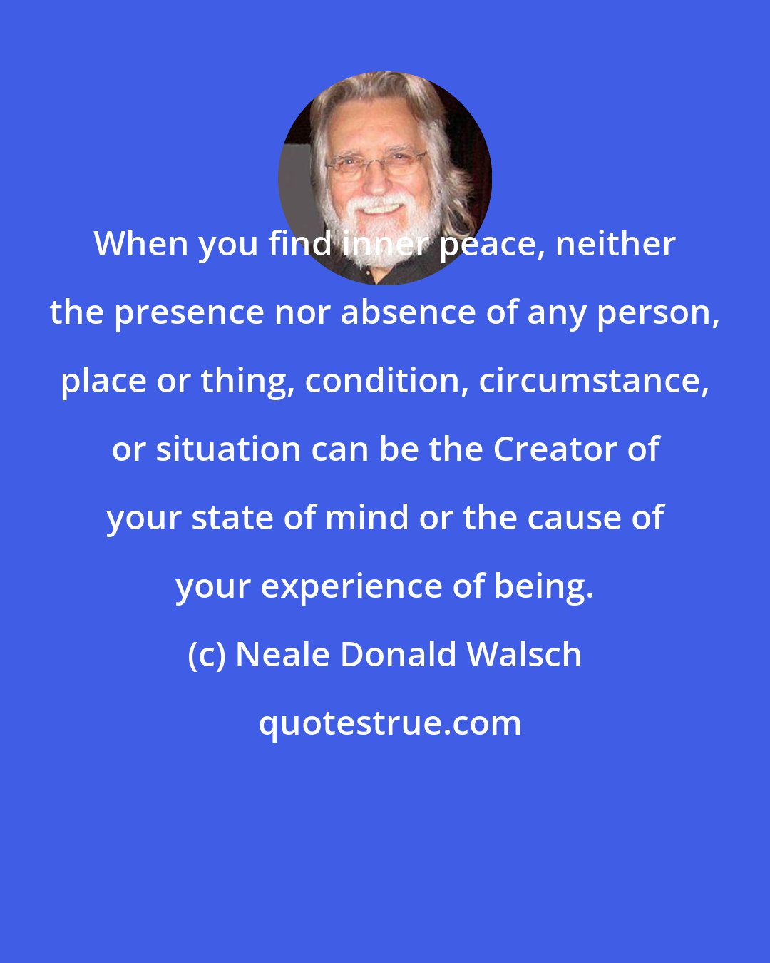 Neale Donald Walsch: When you find inner peace, neither the presence nor absence of any person, place or thing, condition, circumstance, or situation can be the Creator of your state of mind or the cause of your experience of being.