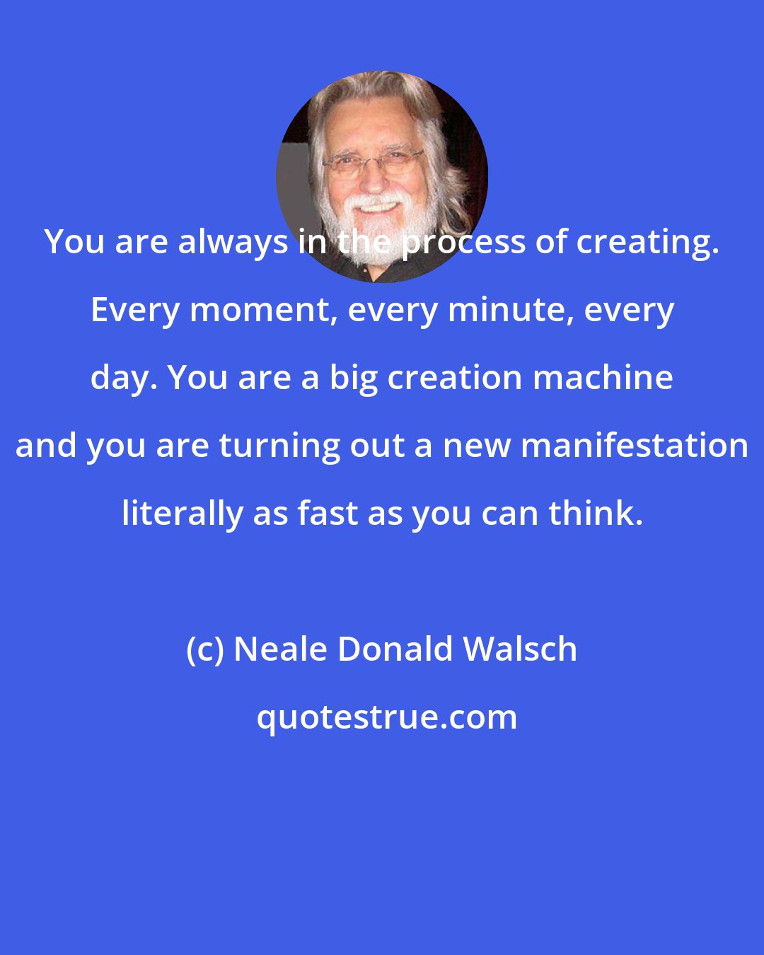 Neale Donald Walsch: You are always in the process of creating. Every moment, every minute, every day. You are a big creation machine and you are turning out a new manifestation literally as fast as you can think.