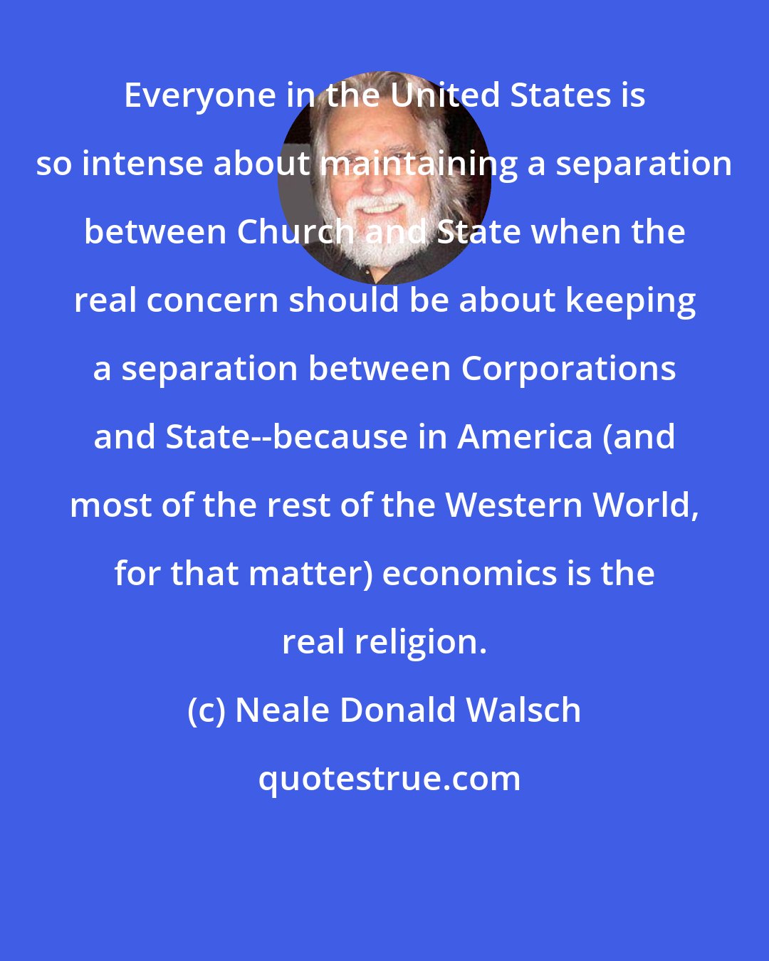 Neale Donald Walsch: Everyone in the United States is so intense about maintaining a separation between Church and State when the real concern should be about keeping a separation between Corporations and State--because in America (and most of the rest of the Western World, for that matter) economics is the real religion.