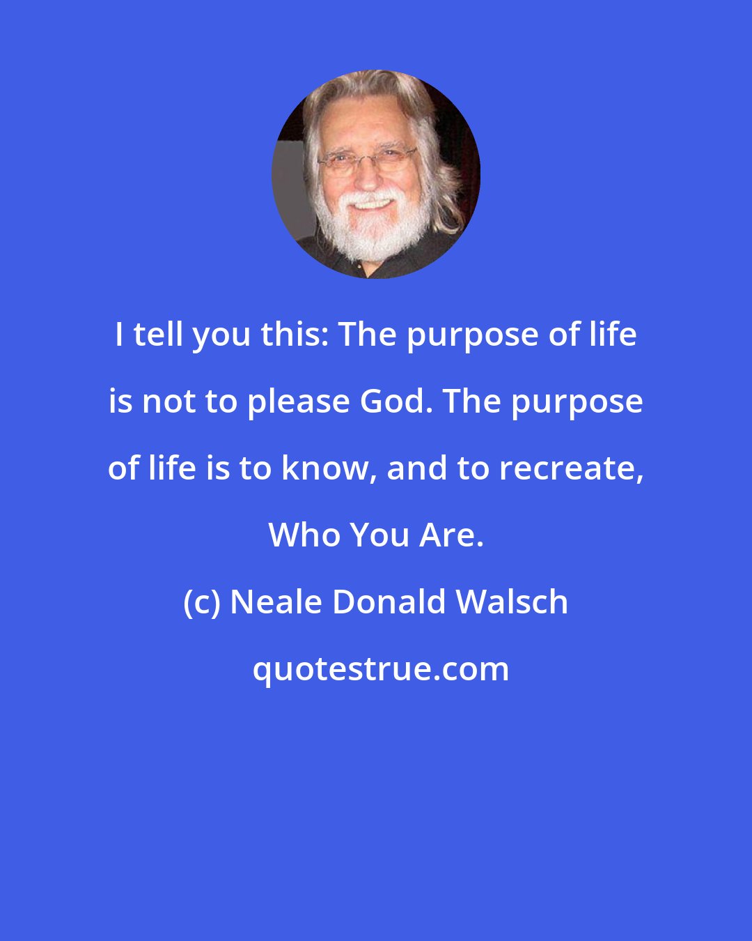 Neale Donald Walsch: I tell you this: The purpose of life is not to please God. The purpose of life is to know, and to recreate, Who You Are.