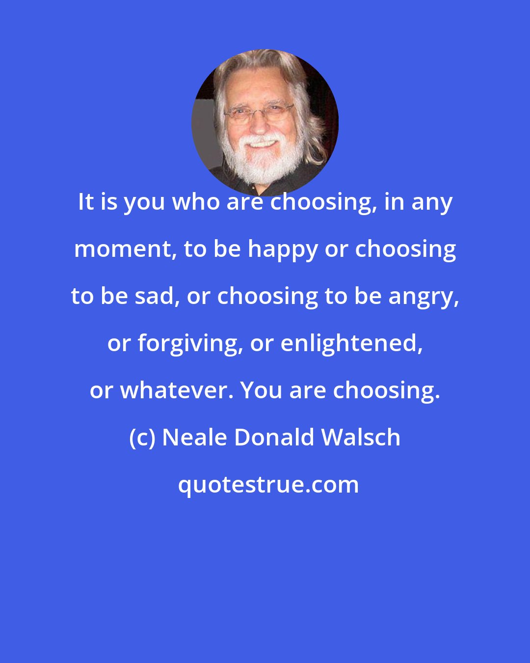 Neale Donald Walsch: It is you who are choosing, in any moment, to be happy or choosing to be sad, or choosing to be angry, or forgiving, or enlightened, or whatever. You are choosing.