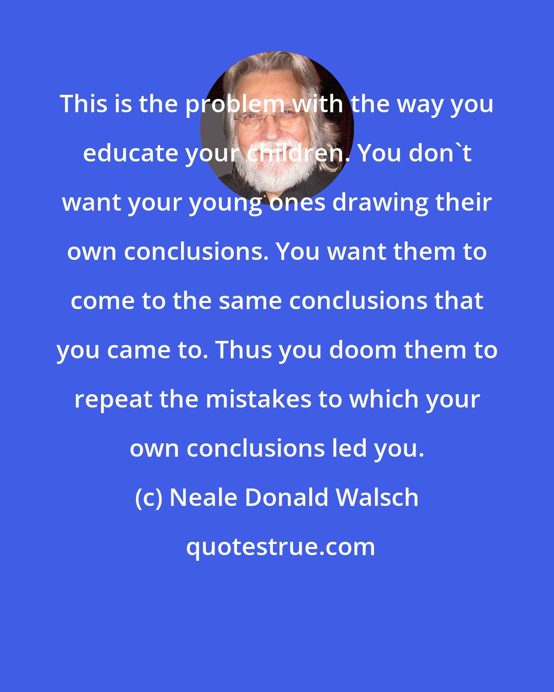 Neale Donald Walsch: This is the problem with the way you educate your children. You don't want your young ones drawing their own conclusions. You want them to come to the same conclusions that you came to. Thus you doom them to repeat the mistakes to which your own conclusions led you.