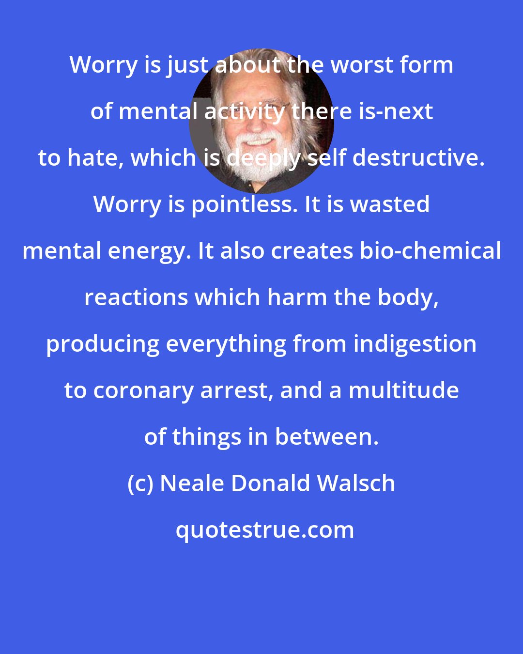 Neale Donald Walsch: Worry is just about the worst form of mental activity there is-next to hate, which is deeply self destructive. Worry is pointless. It is wasted mental energy. It also creates bio-chemical reactions which harm the body, producing everything from indigestion to coronary arrest, and a multitude of things in between.