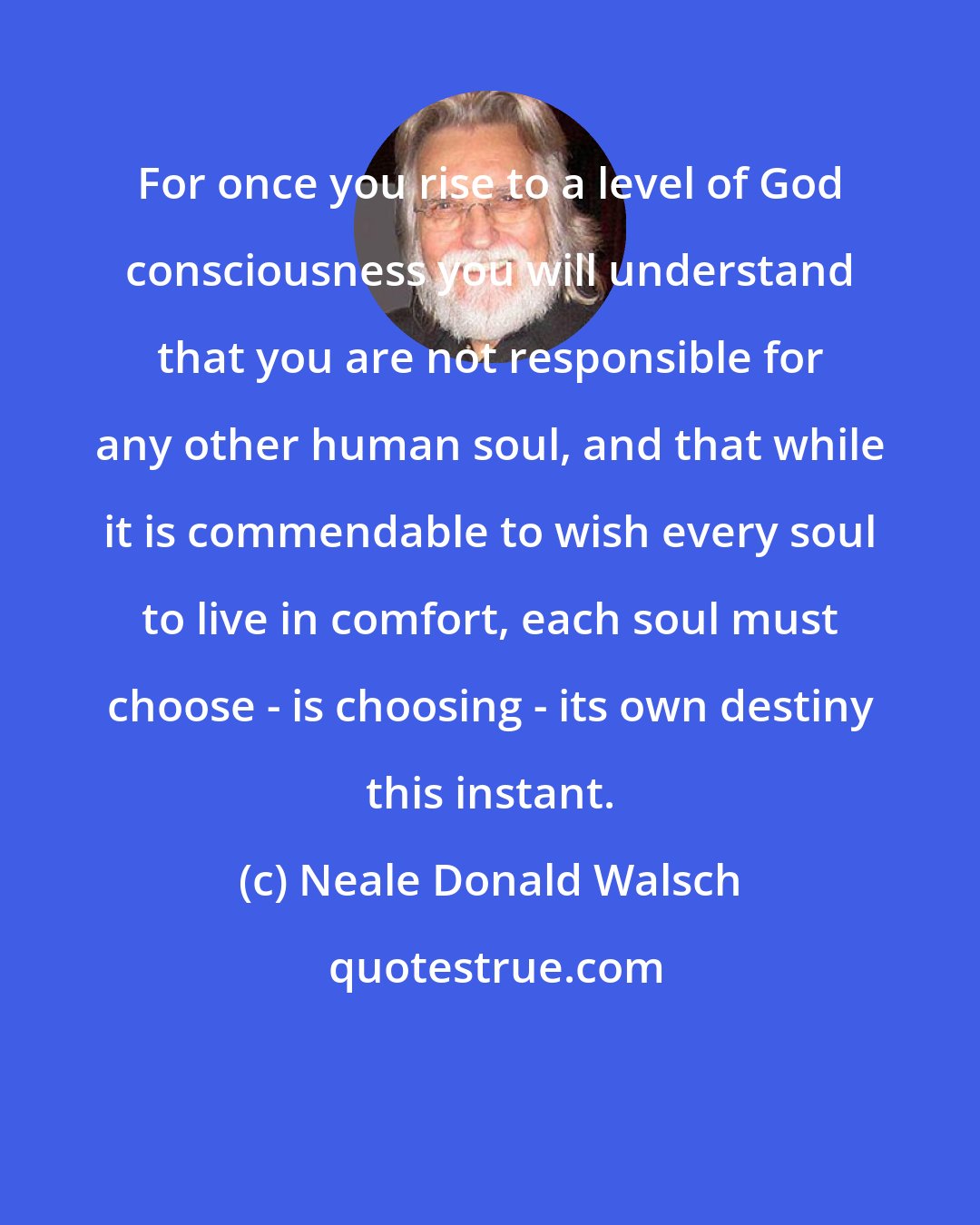 Neale Donald Walsch: For once you rise to a level of God consciousness you will understand that you are not responsible for any other human soul, and that while it is commendable to wish every soul to live in comfort, each soul must choose - is choosing - its own destiny this instant.