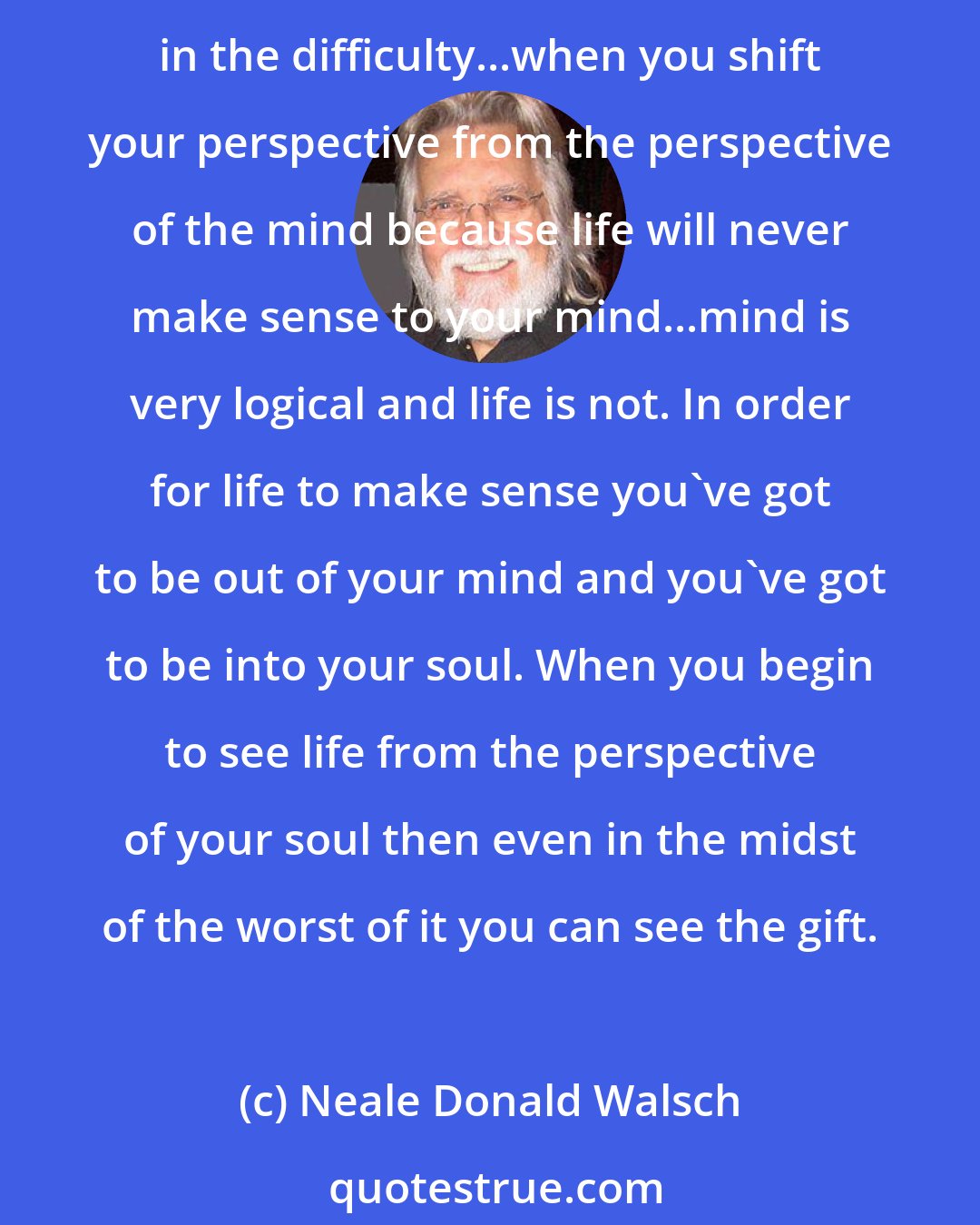 Neale Donald Walsch: The first step of gratitude is to see the gift...if you are in the middle of difficulties and problems, how can you feel gratitude? You've got to fight to find the gift even in the difficulty...when you shift your perspective from the perspective of the mind because life will never make sense to your mind...mind is very logical and life is not. In order for life to make sense you've got to be out of your mind and you've got to be into your soul. When you begin to see life from the perspective of your soul then even in the midst of the worst of it you can see the gift.