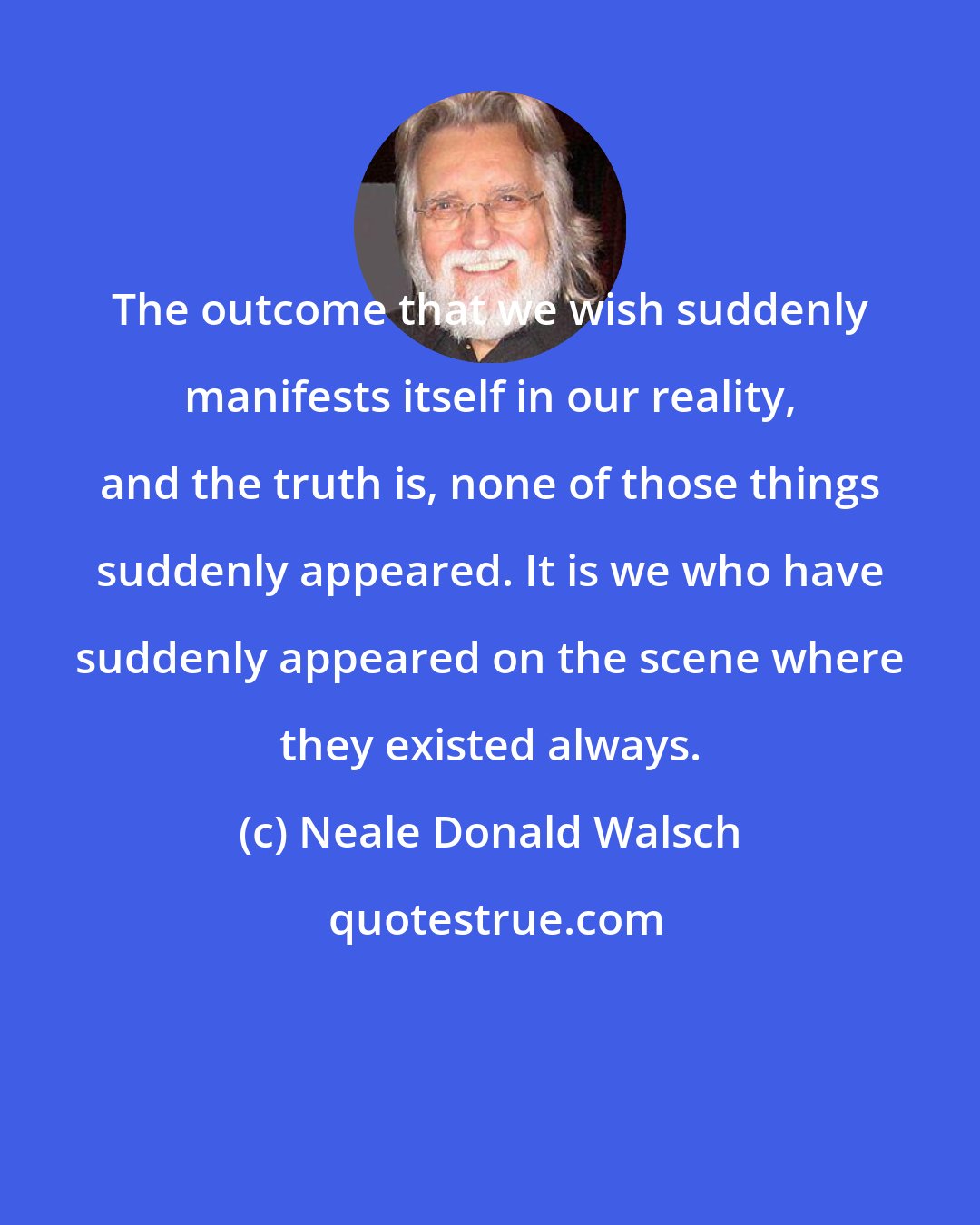 Neale Donald Walsch: The outcome that we wish suddenly manifests itself in our reality, and the truth is, none of those things suddenly appeared. It is we who have suddenly appeared on the scene where they existed always.