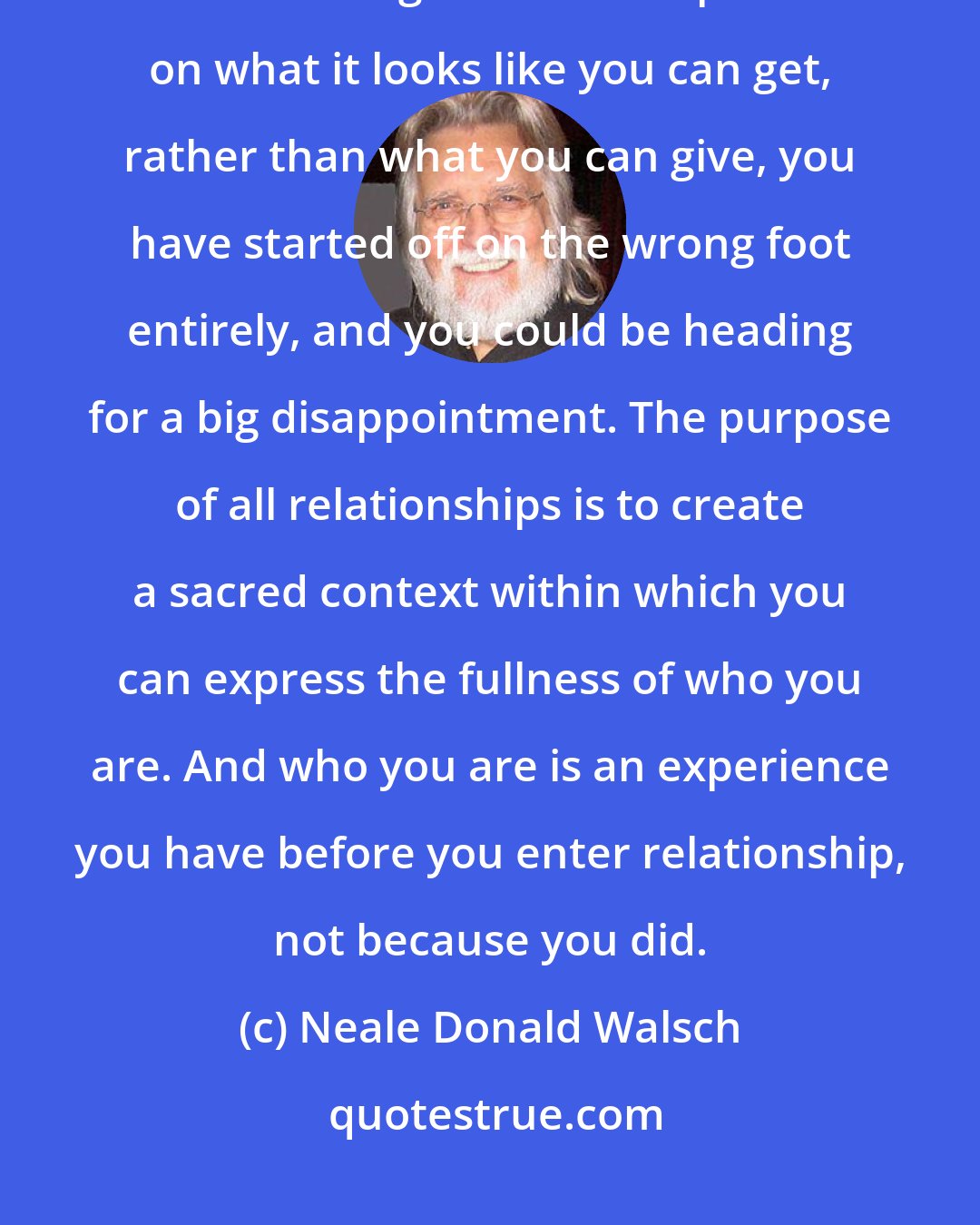 Neale Donald Walsch: The purpose of relationship may not be what you think. If you are excited about forming a relationship based on what it looks like you can get, rather than what you can give, you have started off on the wrong foot entirely, and you could be heading for a big disappointment. The purpose of all relationships is to create a sacred context within which you can express the fullness of who you are. And who you are is an experience you have before you enter relationship, not because you did.