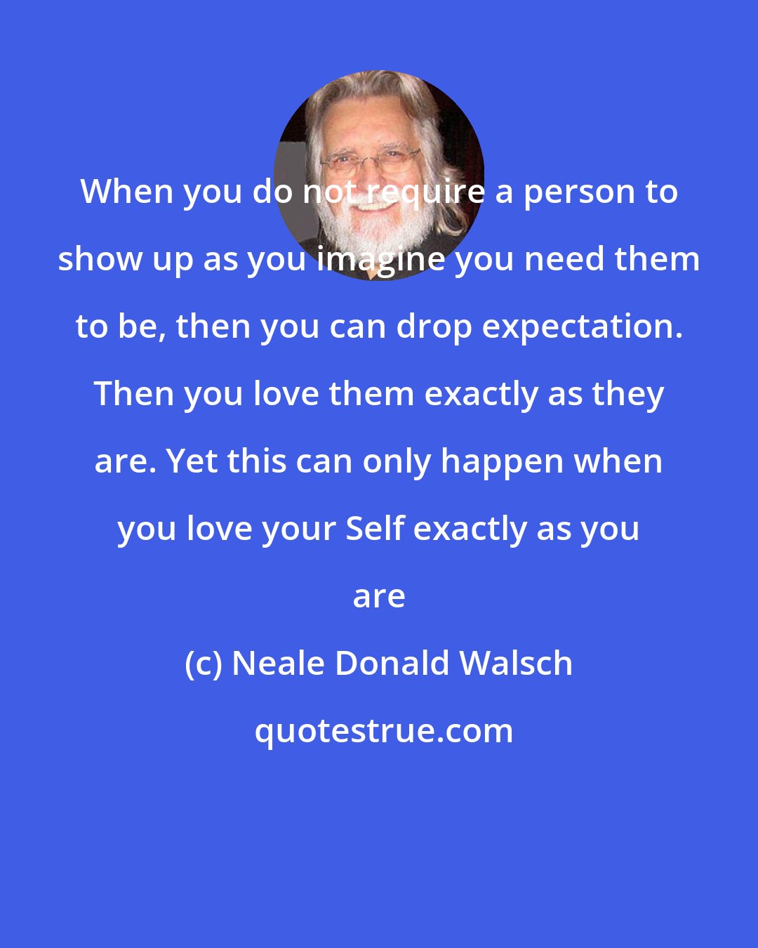 Neale Donald Walsch: When you do not require a person to show up as you imagine you need them to be, then you can drop expectation. Then you love them exactly as they are. Yet this can only happen when you love your Self exactly as you are