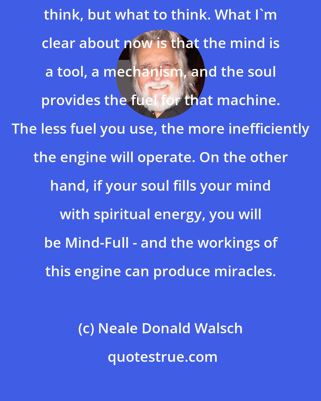 Neale Donald Walsch: By mastering both aspects of our being we remember not only how to think, but what to think. What I'm clear about now is that the mind is a tool, a mechanism, and the soul provides the fuel for that machine. The less fuel you use, the more inefficiently the engine will operate. On the other hand, if your soul fills your mind with spiritual energy, you will be Mind-Full - and the workings of this engine can produce miracles.