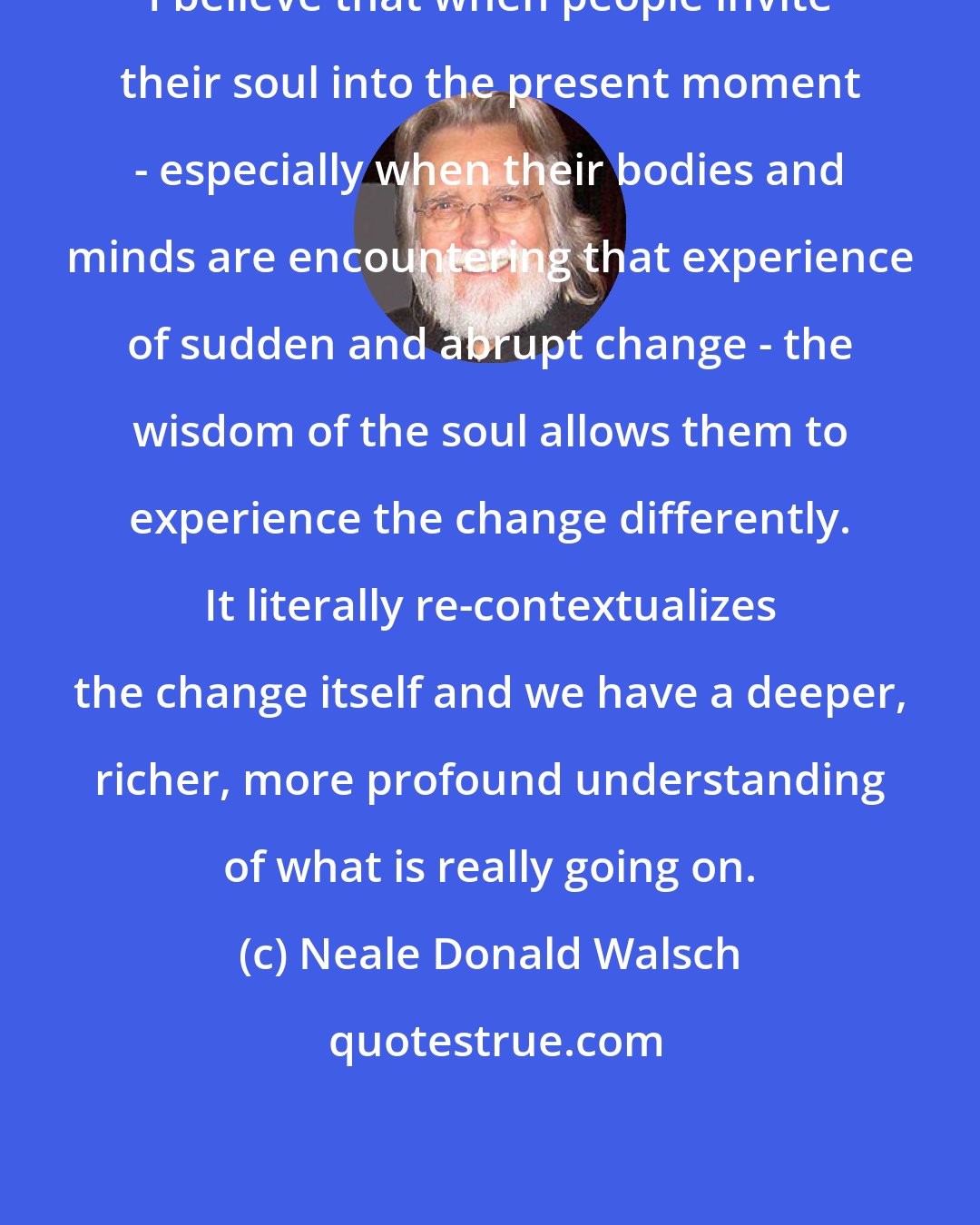 Neale Donald Walsch: I believe that when people invite their soul into the present moment - especially when their bodies and minds are encountering that experience of sudden and abrupt change - the wisdom of the soul allows them to experience the change differently. It literally re-contextualizes the change itself and we have a deeper, richer, more profound understanding of what is really going on.