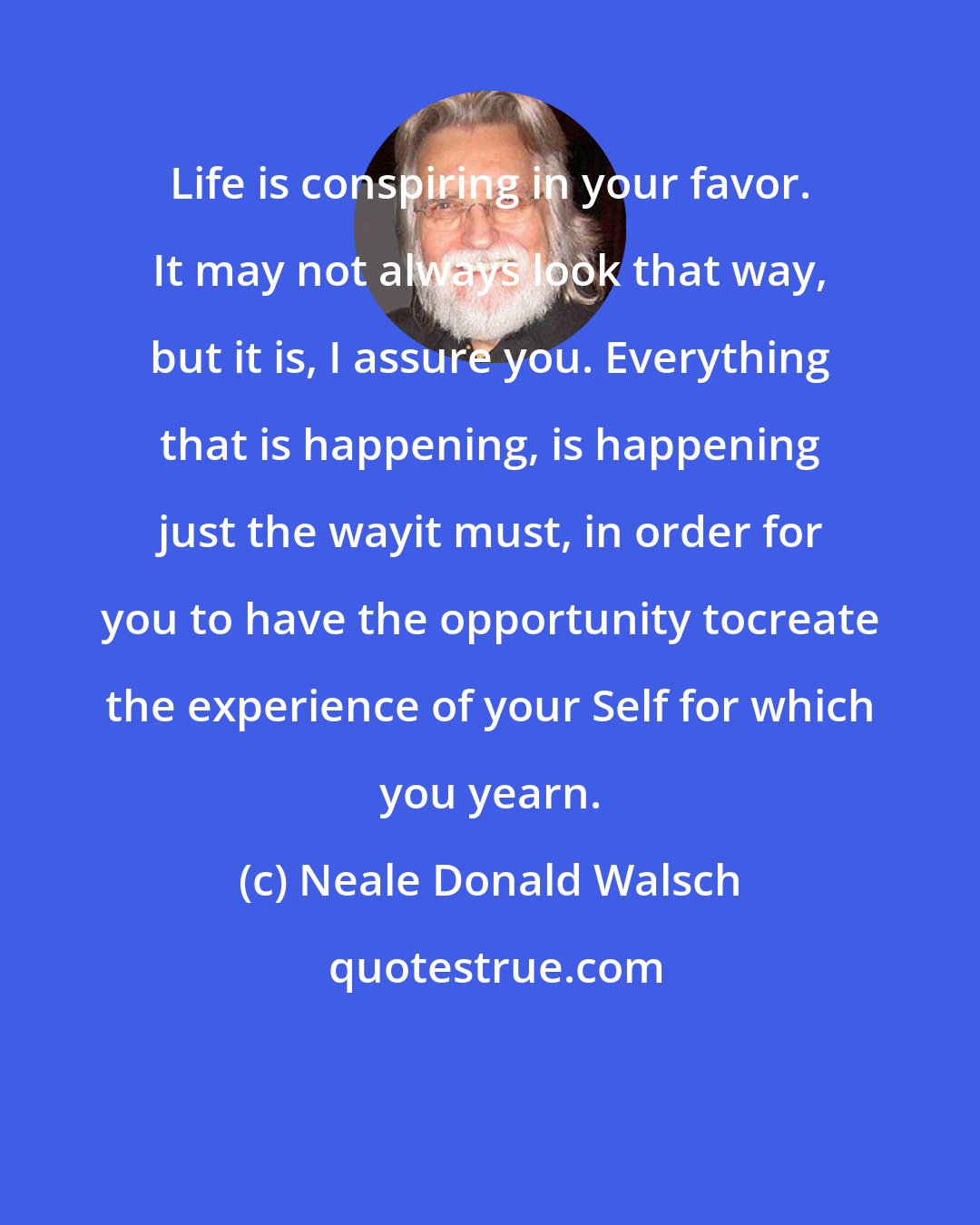 Neale Donald Walsch: Life is conspiring in your favor. It may not always look that way, but it is, I assure you. Everything that is happening, is happening just the wayit must, in order for you to have the opportunity tocreate the experience of your Self for which you yearn.