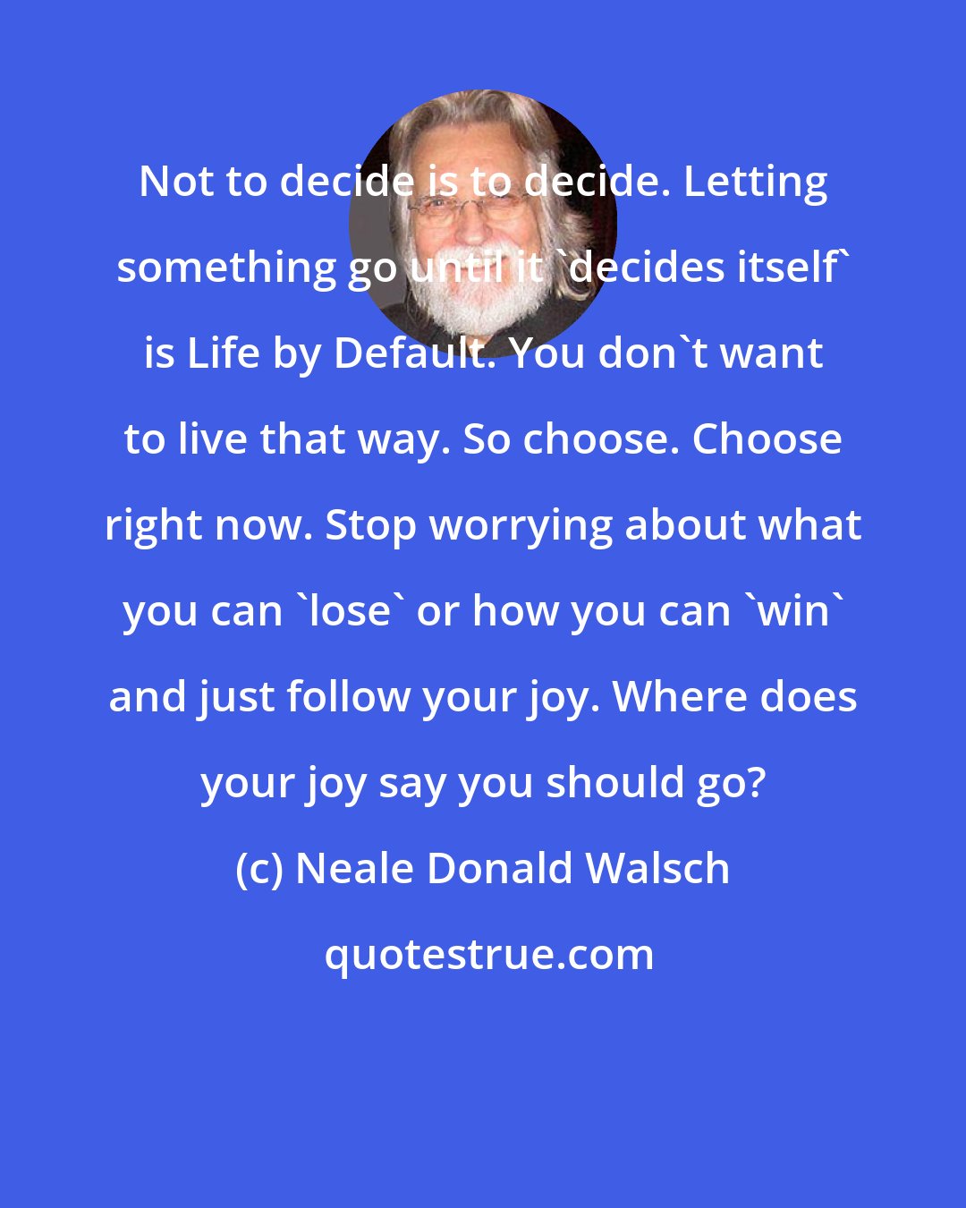 Neale Donald Walsch: Not to decide is to decide. Letting something go until it 'decides itself' is Life by Default. You don't want to live that way. So choose. Choose right now. Stop worrying about what you can 'lose' or how you can 'win' and just follow your joy. Where does your joy say you should go?
