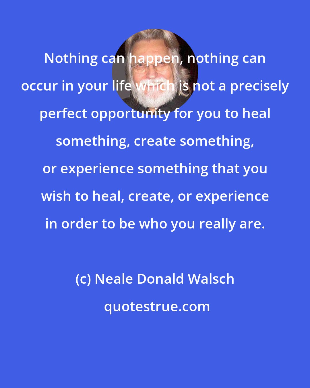 Neale Donald Walsch: Nothing can happen, nothing can occur in your life which is not a precisely perfect opportunity for you to heal something, create something, or experience something that you wish to heal, create, or experience in order to be who you really are.