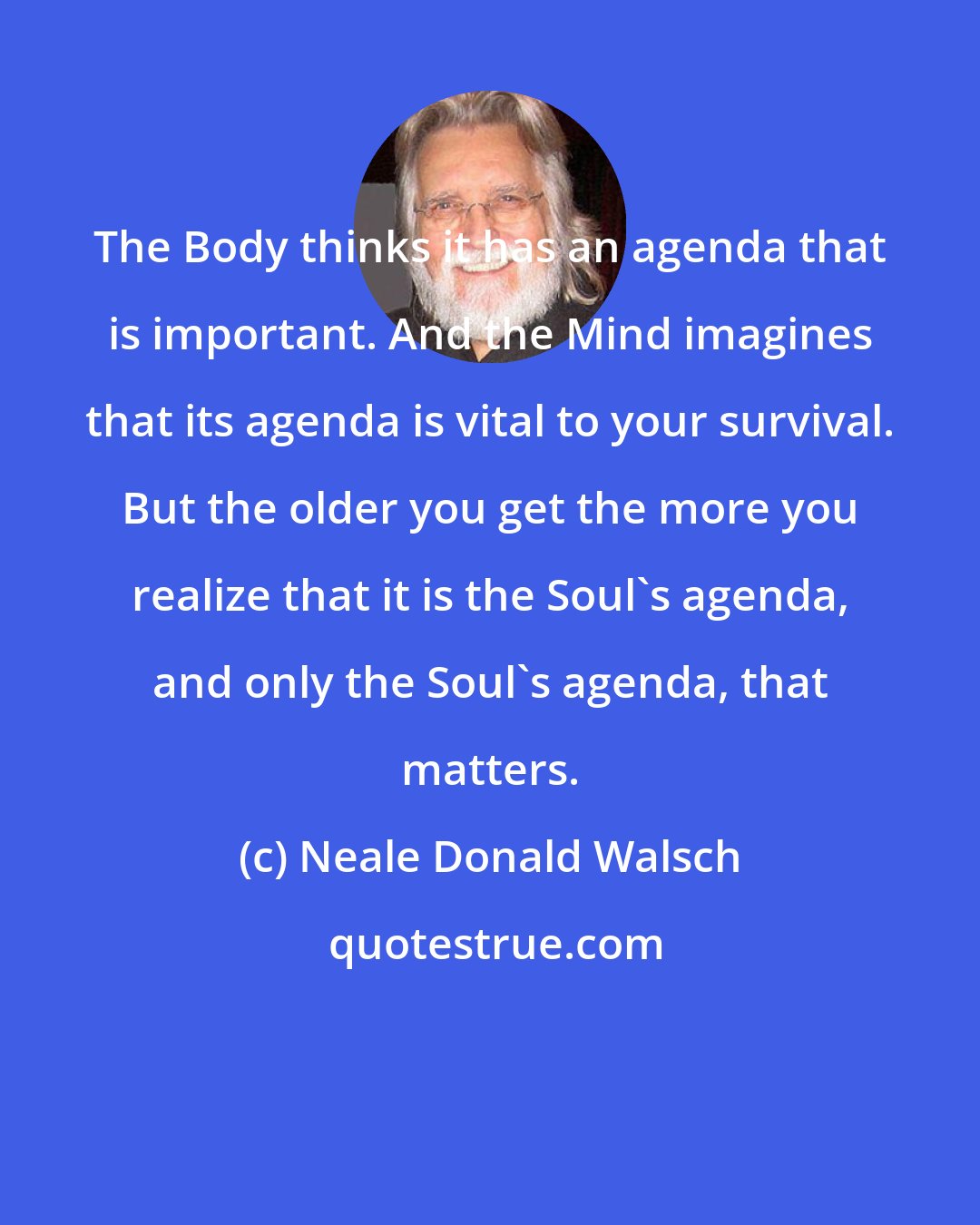 Neale Donald Walsch: The Body thinks it has an agenda that is important. And the Mind imagines that its agenda is vital to your survival. But the older you get the more you realize that it is the Soul's agenda, and only the Soul's agenda, that matters.