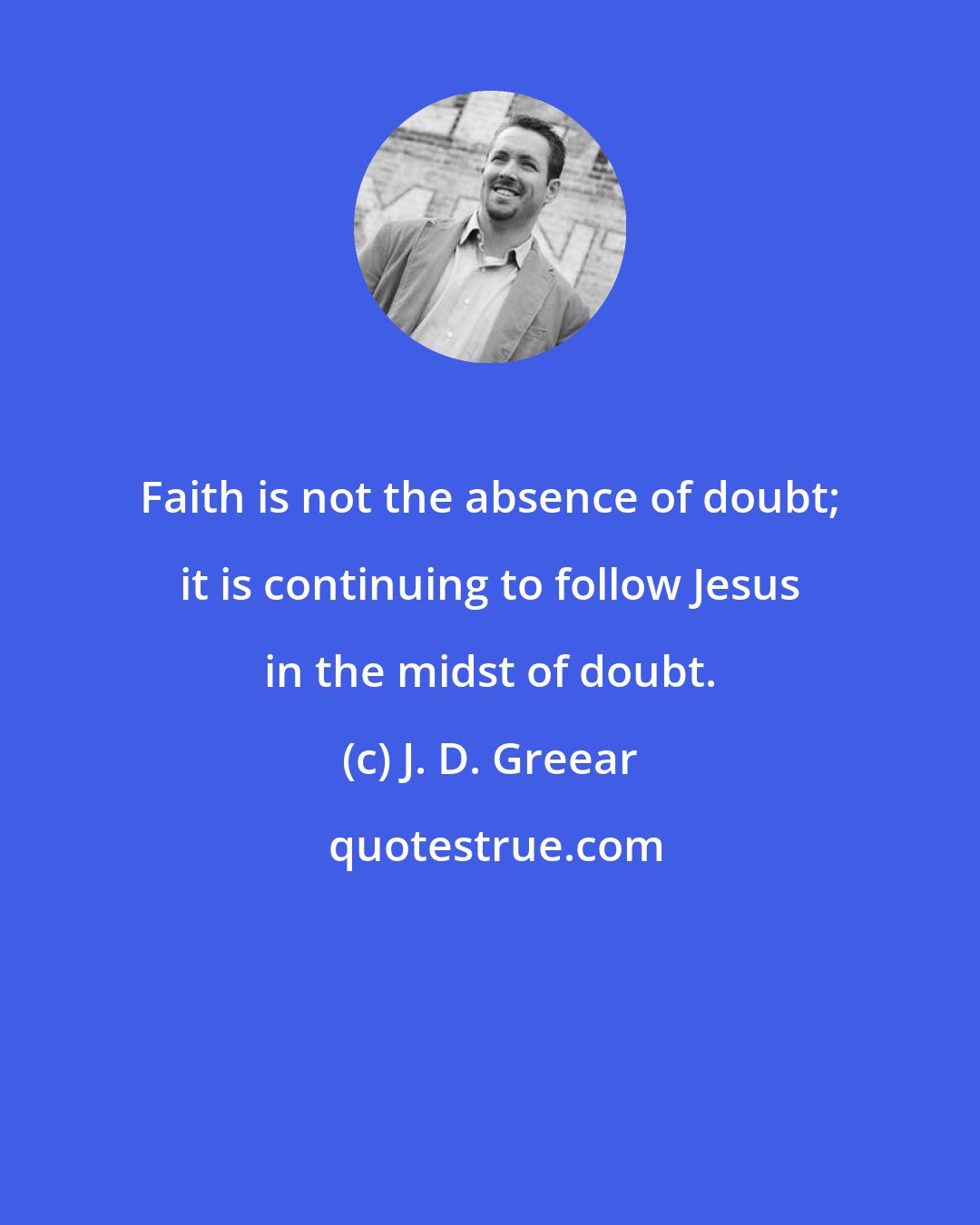 J. D. Greear: Faith is not the absence of doubt; it is continuing to follow Jesus in the midst of doubt.