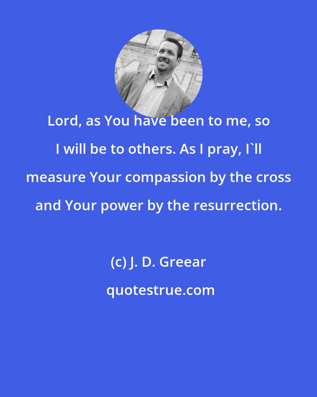 J. D. Greear: Lord, as You have been to me, so I will be to others. As I pray, I'll measure Your compassion by the cross and Your power by the resurrection.