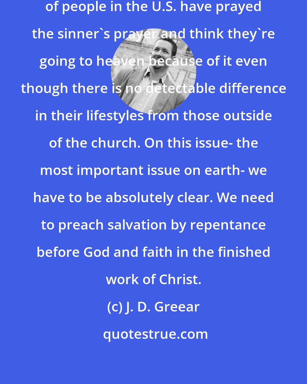 J. D. Greear: Surveys show that more than 50 percent of people in the U.S. have prayed the sinner's prayer and think they're going to heaven because of it even though there is no detectable difference in their lifestyles from those outside of the church. On this issue- the most important issue on earth- we have to be absolutely clear. We need to preach salvation by repentance before God and faith in the finished work of Christ.