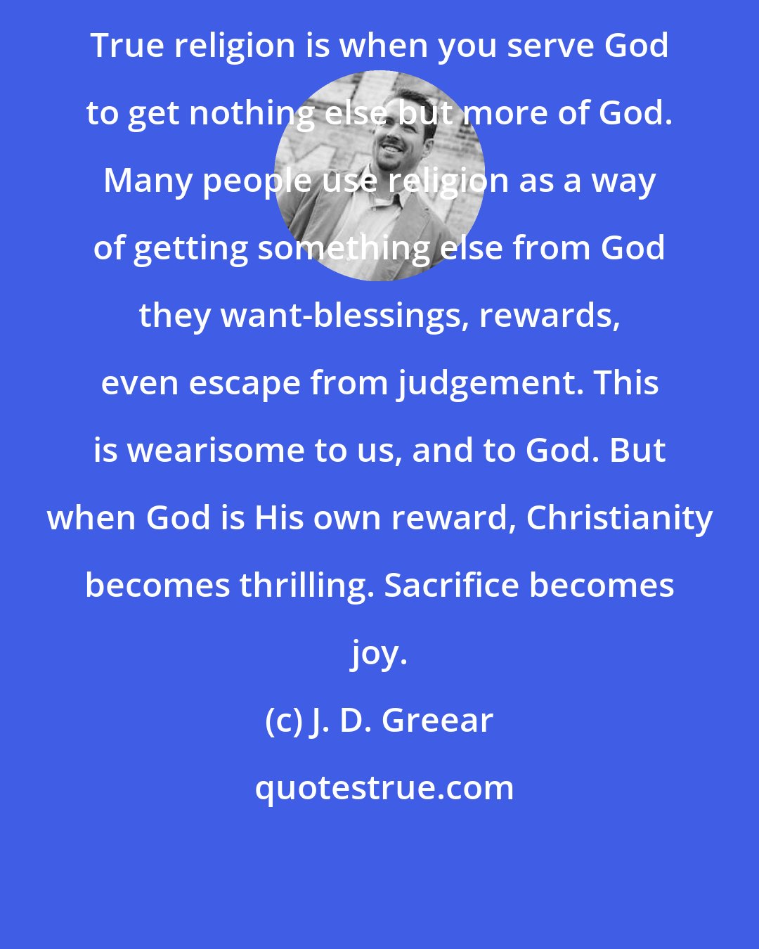 J. D. Greear: True religion is when you serve God to get nothing else but more of God. Many people use religion as a way of getting something else from God they want-blessings, rewards, even escape from judgement. This is wearisome to us, and to God. But when God is His own reward, Christianity becomes thrilling. Sacrifice becomes joy.