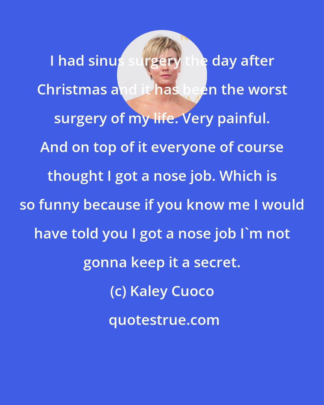 Kaley Cuoco: I had sinus surgery the day after Christmas and it has been the worst surgery of my life. Very painful. And on top of it everyone of course thought I got a nose job. Which is so funny because if you know me I would have told you I got a nose job I'm not gonna keep it a secret.