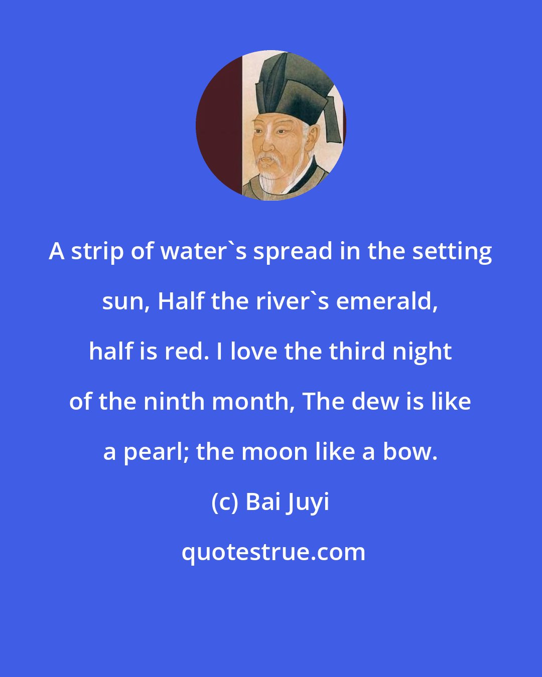 Bai Juyi: A strip of water's spread in the setting sun, Half the river's emerald, half is red. I love the third night of the ninth month, The dew is like a pearl; the moon like a bow.