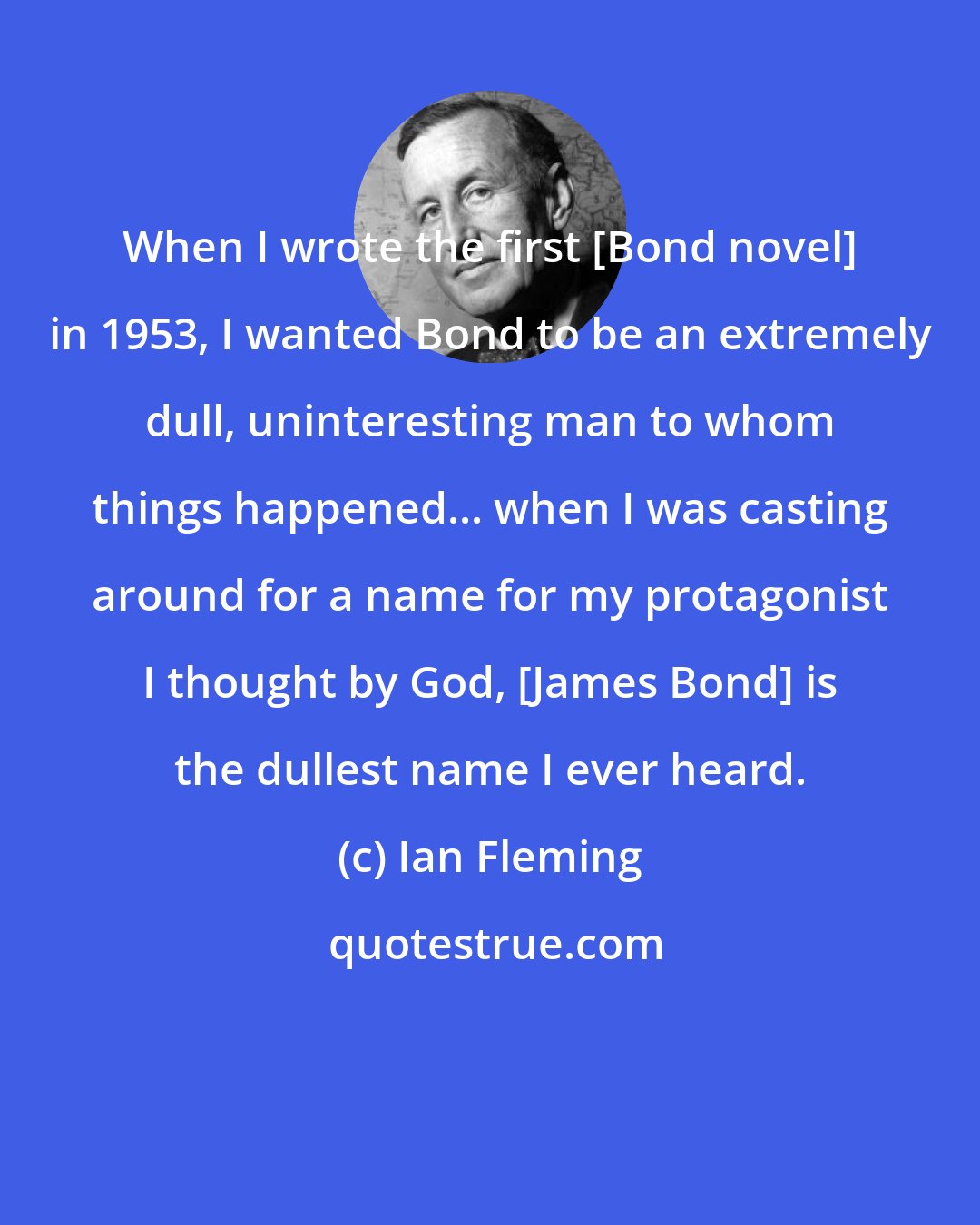 Ian Fleming: When I wrote the first [Bond novel] in 1953, I wanted Bond to be an extremely dull, uninteresting man to whom things happened... when I was casting around for a name for my protagonist I thought by God, [James Bond] is the dullest name I ever heard.