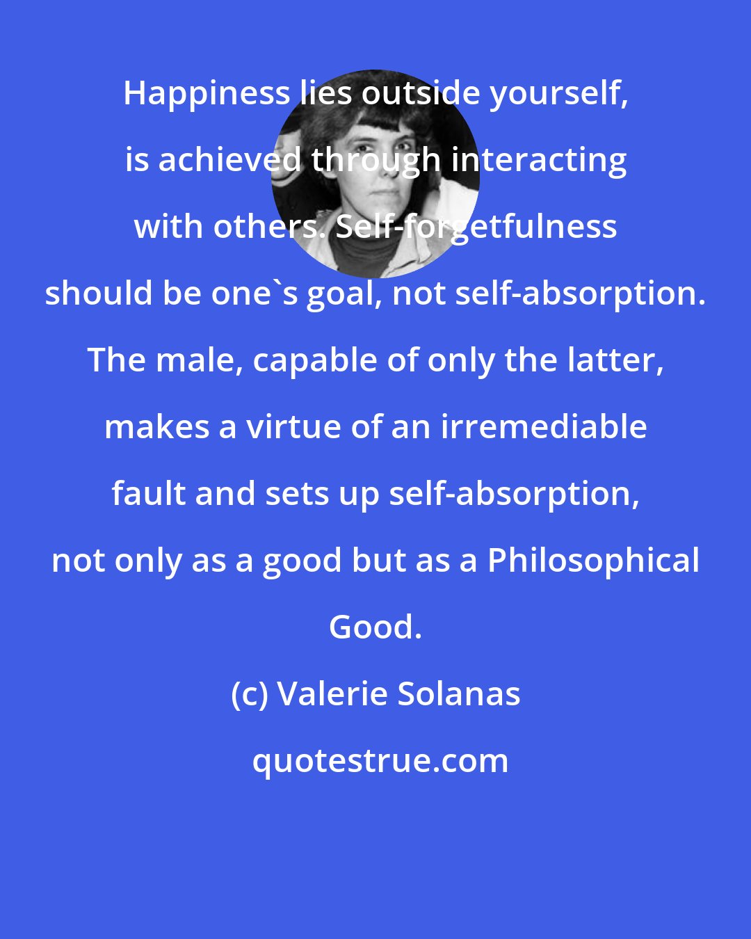 Valerie Solanas: Happiness lies outside yourself, is achieved through interacting with others. Self-forgetfulness should be one's goal, not self-absorption. The male, capable of only the latter, makes a virtue of an irremediable fault and sets up self-absorption, not only as a good but as a Philosophical Good.