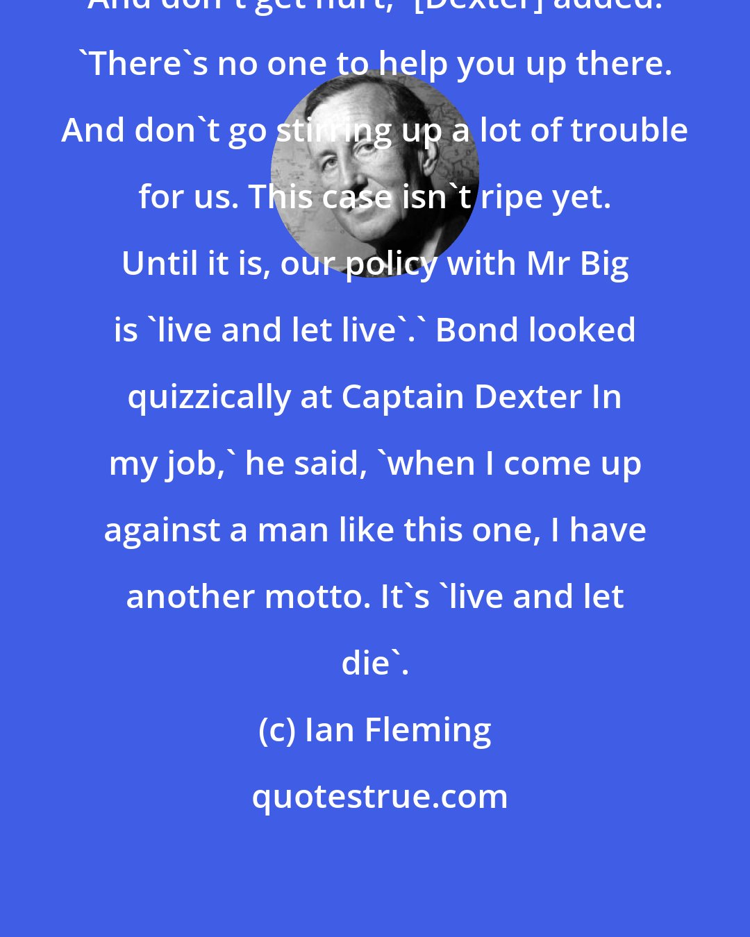 Ian Fleming: And don't get hurt,' [Dexter] added. 'There's no one to help you up there. And don't go stirring up a lot of trouble for us. This case isn't ripe yet. Until it is, our policy with Mr Big is 'live and let live'.' Bond looked quizzically at Captain Dexter In my job,' he said, 'when I come up against a man like this one, I have another motto. It's 'live and let die'.