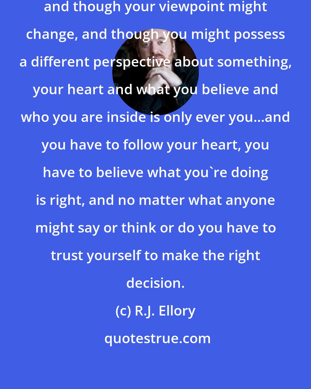 R.J. Ellory: Truth is truth, you are who you are, and though your viewpoint might change, and though you might possess a different perspective about something, your heart and what you believe and who you are inside is only ever you...and you have to follow your heart, you have to believe what you're doing is right, and no matter what anyone might say or think or do you have to trust yourself to make the right decision.