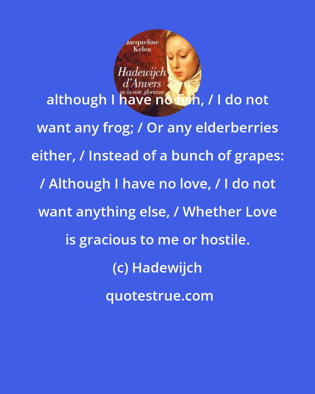 Hadewijch: although I have no fish, / I do not want any frog; / Or any elderberries either, / Instead of a bunch of grapes: / Although I have no love, / I do not want anything else, / Whether Love is gracious to me or hostile.