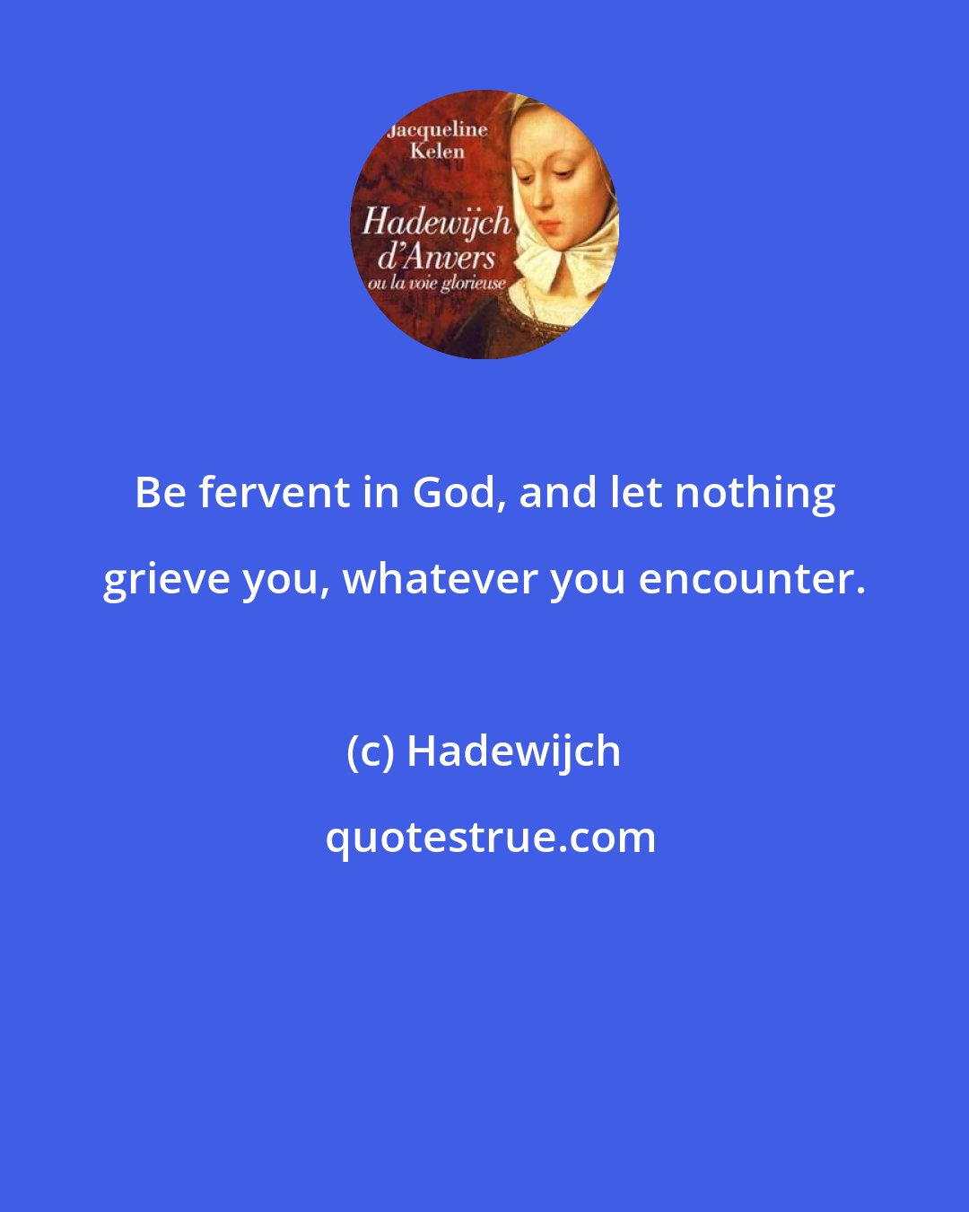 Hadewijch: Be fervent in God, and let nothing grieve you, whatever you encounter.